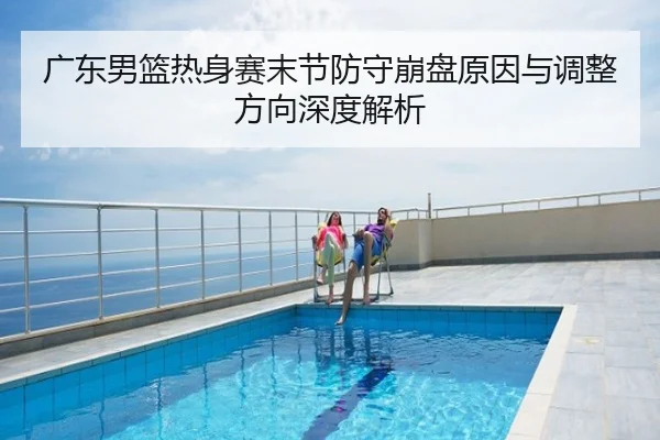 广东男篮热身赛末节防守崩盘原因与调整方向深度解析